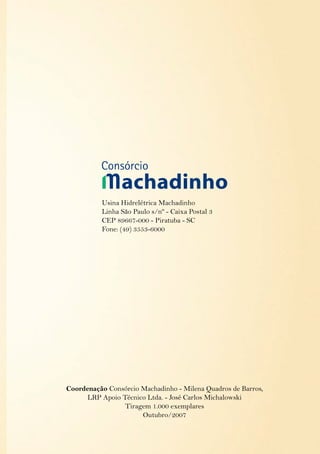 Usina Hidrelétrica Machadinho
Linha São Paulo s/nº - Caixa Postal 3
CEP 89667-000 - Piratuba - SC
Fone: (49) 3553-6000
Coordenação Consórcio Machadinho - Milena Quadros de Barros,
LRP Apoio Técnico Ltda. - José Carlos Michalowski
Tiragem 1.000 exemplares
Outubro/2007
 