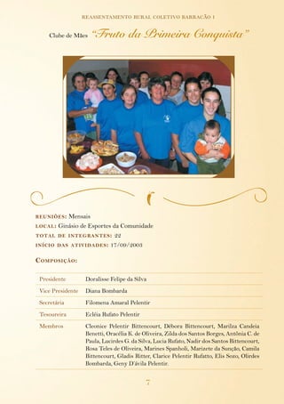 7
reassentamento rural coletivo barracão i
reuniões: Mensais
local: Ginásio de Esportes da Comunidade
total de integrantes: 22
início das atividades: 17/09/2003
Composição:
Presidente Doralisse Felipe da Silva
Vice Presidente Diana Bombarda
Secretária Filomena Amaral Pelentir
Tesoureira Ecléia Rufato Pelentir
Membros Cleonice Pelentir Bittencourt, Débora Bittencourt, Marilza Candeia
Benetti, Oracélia K. de Oliveira, Zilda dos Santos Borges, Antônia C. de
Paula, Lucirdes G. da Silva, Lucia Rufato, Nadir dos Santos Bittencourt,
Rosa Teles de Oliveira, Marines Spanholi, Marizete da Sunção, Camila
Bittencourt, Gladis Ritter, Clarice Pelentir Rufatto, Elis Sozo, Olirdes
Bombarda, Geny D’ávila Pelentir.
Clube de Mães “Fruto da Primeira Conquista”
 