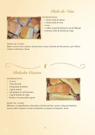 8
Bolo de Nata
ingredientes:
»  1 xícara (chá) de açúcar
»  1 xícara (chá) de nata
»  4 ovos
»  1 colher (sopa) de fermento em pó (Royal)
»  2 xícaras (chá) de farinha de trigo
modo de fazer:
Bater os ovos com o açúcar. Acrescentar a nata, a farinha até dar ponto, e por último
colocar o fermento. Assar.
Bolacha Caseira
ingredientes:
»  12 ovos
»  1 litro de leite
»  100 gramas de banha
»  1 kg de açúcar
»  100 gramas de sal amoníaco
»  1 kg de farinha de trigo
»  Canela e noz-moscada a gosto
modo de fazer:
Misturar os ingredientes, colocando a farinha até dar o ponto. Amassar bastante
(sovar), abrir a massa e cortar as bolachas ou passar na máquina. Assar.
 