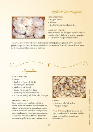 atradiçãoculináriadascomunidadesrurais
9
Suspiro (merengue)
ingredientes:
»  1 kg de açúcar
»  12 ovos
»  1 colher (sopa) de sal amoníaco
modo de fazer:
Bater as claras em neve (até o ponto de não
cair da colher). Colocar o açúcar e depois o
sal amoníaco. Pingar nas forminhas.
Na forma grande: colocar papel manteiga na forma para não grudar. Deve-se deixar
pouco tempo no forno, somente o suficiente para dourar. Posteriormente deixar secar
no forno sem contato com o ar externo.
Sequilhos
ingredientes:
»  2 ovos
»  2 colheres (sopa) de banha
»  1 xícara (chá) de açúcar
»  1 colher (chá) de sal
»  1 copo (americano) de água
»  1 colher (chá) de sal amoníaco
»  1 xícara e meia (chá) de farinha de trigo
modo de fazer:
Bater os ovos com o açúcar, colocar a
banha, bater novamente adicionando o sal,
a água e a farinha até a massa ficar macia.
Formar rolinhos e cortar os pedaços com
aproximadamente 2 cm, fazer um corte em
V e colocar para assar. Depois de assado
passar os sequilhos na calda e deixar secar.
calda
»  3 xícaras (chá) de açúcar
»  2 copos de água
Modo de fazer: Colocar a panela em
fogo brando até dar ponto de melado.
Jogar os sequilhos na calda até
soltarem-se.
 