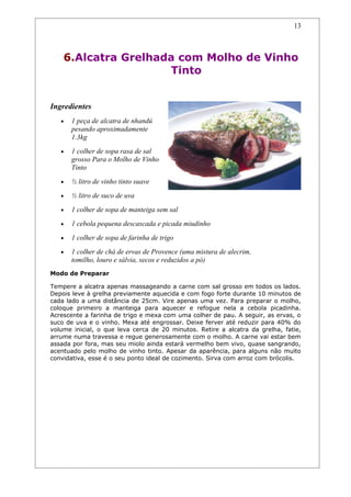 13



    6.Alcatra Grelhada com Molho de Vinho
                     Tinto


Ingredientes
   •   1 peça de alcatra de nhandú
       pesando aproximadamente
       1.3kg
   •   1 colher de sopa rasa de sal
       grosso Para o Molho de Vinho
       Tinto
   •   ½ litro de vinho tinto suave
   •   ½ litro de suco de uva
   •   1 colher de sopa de manteiga sem sal
   •   1 cebola pequena descascada e picada miudinho
   •   1 colher de sopa de farinha de trigo
   •   1 colher de chá de ervas de Provence (uma mistura de alecrim,
       tomilho, louro e sálvia, secos e reduzidos a pó)
Modo de Preparar

Tempere a alcatra apenas massageando a carne com sal grosso em todos os lados.
Depois leve à grelha previamente aquecida e com fogo forte durante 10 minutos de
cada lado a uma distância de 25cm. Vire apenas uma vez. Para preparar o molho,
coloque primeiro a manteiga para aquecer e refogue nela a cebola picadinha.
Acrescente a farinha de trigo e mexa com uma colher de pau. A seguir, as ervas, o
suco de uva e o vinho. Mexa até engrossar. Deixe ferver até reduzir para 40% do
volume inicial, o que leva cerca de 20 minutos. Retire a alcatra da grelha, fatie,
arrume numa travessa e regue generosamente com o molho. A carne vai estar bem
assada por fora, mas seu miolo ainda estará vermelho bem vivo, quase sangrando,
acentuado pelo molho de vinho tinto. Apesar da aparência, para alguns não muito
convidativa, esse é o seu ponto ideal de cozimento. Sirva com arroz com brócolis.
 