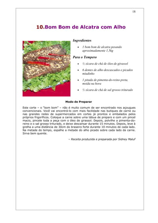 18




          10.Bom Bom de Alcatra com Alho

                                     Ingredientes
                                        •   1 bom bom de alcatra pesando
                                            aproximadamente 1,5kg

                                     Para o Tempero
                                        •   ½ xícara de chá de óleo de girassol
                                        •   6 dentes de alho descascados e picados
                                            miudinho
                                        •   1 pitada de pimenta-do-reino preta,
                                            moída na hora
                                        •   ½ xícara de chá de sal grosso triturado


                               Modo de Preparar

Este corte – o “bom bom” – não é muito comum de ser encontrado nos açougues
convencionais. Você vai encontrá-lo com mais facilidade nas butiques de carne ou
nas grandes redes de supermercados em cortes já prontos e embalados pelos
próprios frigoríficos. Coloque a carne sobre uma tábua de preparo e com um pincel
macio, pincele toda a peça com o óleo de girassol. Depois, polvilhe a pimenta-do-
reino e o sal grosso triturado, e deixe descansar durante 15 minutos. Depois, leve à
grelha a uma distância de 30cm do braseiro forte durante 10 minutos de cada lado.
Na metade do tempo, espalhe a metade do alho picado sobre cada lado da carne.
Sirva bem quente.

                                  – Receita produzida e preparada por Sidney Maluf
 
