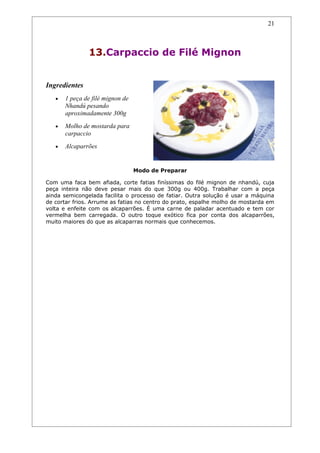 21



               13.Carpaccio de Filé Mignon


Ingredientes
   •   1 peça de filé mignon de
       Nhandú pesando
       aproximadamente 300g
   •   Molho de mostarda para
       carpaccio
   •   Alcaparrões


                                  Modo de Preparar

Com uma faca bem afiada, corte fatias finíssimas do filé mignon de nhandú, cuja
peça inteira não deve pesar mais do que 300g ou 400g. Trabalhar com a peça
ainda semicongelada facilita o processo de fatiar. Outra solução é usar a máquina
de cortar frios. Arrume as fatias no centro do prato, espalhe molho de mostarda em
volta e enfeite com os alcaparrões. É uma carne de paladar acentuado e tem cor
vermelha bem carregada. O outro toque exótico fica por conta dos alcaparrões,
muito maiores do que as alcaparras normais que conhecemos.
 