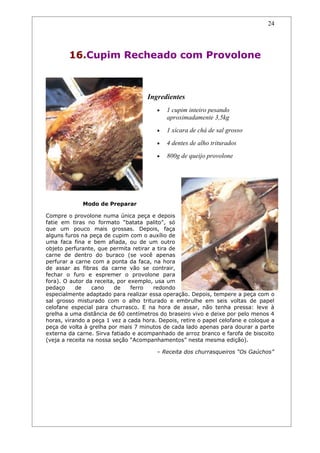 24




        16.Cupim Recheado com Provolone



                                     Ingredientes
                                        •   1 cupim inteiro pesando
                                            aproximadamente 3,5kg
                                        •   1 xícara de chá de sal grosso
                                        •   4 dentes de alho triturados
                                        •   800g de queijo provolone




             Modo de Preparar

Compre o provolone numa única peça e depois
fatie em tiras no formato “batata palito”, só
que um pouco mais grossas. Depois, faça
alguns furos na peça de cupim com o auxílio de
uma faca fina e bem afiada, ou de um outro
objeto perfurante, que permita retirar a tira de
carne de dentro do buraco (se você apenas
perfurar a carne com a ponta da faca, na hora
de assar as fibras da carne vão se contrair,
fechar o furo e espremer o provolone para
fora). O autor da receita, por exemplo, usa um
pedaço     de    cano     de    ferro  redondo
especialmente adaptado para realizar essa operação. Depois, tempere a peça com o
sal grosso misturado com o alho triturado e embrulhe em seis voltas de papel
celofane especial para churrasco. E na hora de assar, não tenha pressa: leve à
grelha a uma distância de 60 centímetros do braseiro vivo e deixe por pelo menos 4
horas, virando a peça 1 vez a cada hora. Depois, retire o papel celofane e coloque a
peça de volta à grelha por mais 7 minutos de cada lado apenas para dourar a parte
externa da carne. Sirva fatiado e acompanhado de arroz branco e farofa de biscoito
(veja a receita na nossa seção “Acompanhamentos” nesta mesma edição).

                                        – Receita dos churrasqueiros “Os Gaúchos”
 