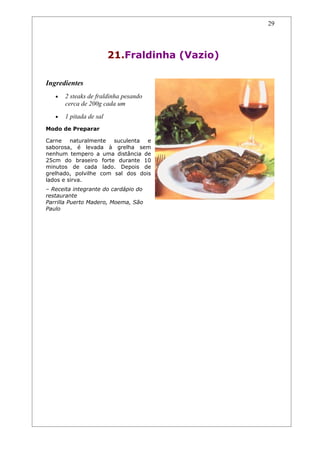 29




                         21.Fraldinha (Vazio)

Ingredientes
   •   2 steaks de fraldinha pesando
       cerca de 200g cada um
   •   1 pitada de sal
Modo de Preparar

Carne naturalmente     suculenta  e
saborosa, é levada à grelha sem
nenhum tempero a uma distância de
25cm do braseiro forte durante 10
minutos de cada lado. Depois de
grelhado, polvilhe com sal dos dois
lados e sirva.
– Receita integrante do cardápio do
restaurante
Parrilla Puerto Madero, Moema, São
Paulo
 