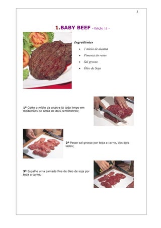 3




                       1.BABY BEEF                - Edição 11 -




                                    Ingredientes
                                        •   1 miolo de alcatra
                                        •   Pimenta do reino
                                        •   Sal grosso
                                        •   Óleo de Soja




1º Corte o miolo da alcatra já toda limpo em
medalhões de cerca de dois centímetros;




                              2º Passe sal grosso por toda a carne, dos dois
                              lados;




3º Espalhe uma camada fina de óleo de soja por
toda a carne;
 