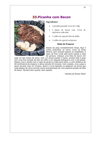41




                    33.Picanha com Bacon
                                    Ingredientes
                                       •   1 picanha pesando cerca de 1,3kg
                                       •   5 fatias de bacon com 1,5cm de
                                           espessura cada uma
                                       •   1 colher de sopa de óleo de milho
                                       •   1 colher de sopa de sal grosso
                                                 Modo de Preparar

                                    Depois da peça completamente limpa, faça 5
                                    cortes profundos na carne, como se fosse
                                    fatiá-la, sem contudo separar os medalhões. A
                                    peça vai ficar unida pela parte oposta à capa
                                    de gordura. Coloque uma fatia de bacon em
cada um dos cortes da carne. Com um pincel grande e macio, pincele toda a peça
com uma fina camada de óleo de milho e em seguida esfregue-a com o sal grosso.
Depois, leve à grelha com a capa de gordura virada para baixo, a uma distância de
40 centímetros do braseiro e deixe durante 20 minutos. Com cuidado, vire a peça e
deixe durante mais 10 minutos. Retire e sirva fatiando na diagonal, de forma que
cada pedaço de carne servido venha acompanhado de uma pequena porção da fatia
de bacon. Sempre bem quente. Bom apetite.

                                                         – Receita de Sidney Maluf
 