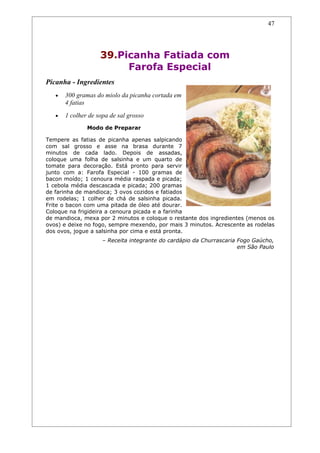 47




                    39.Picanha Fatiada com
                         Farofa Especial
Picanha - Ingredientes
   •   300 gramas do miolo da picanha cortada em
       4 fatias
   •   1 colher de sopa de sal grosso
               Modo de Preparar

Tempere as fatias de picanha apenas salpicando
com sal grosso e asse na brasa durante 7
minutos de cada lado. Depois de assadas,
coloque uma folha de salsinha e um quarto de
tomate para decoração. Está pronto para servir
junto com a: Farofa Especial - 100 gramas de
bacon moído; 1 cenoura média raspada e picada;
1 cebola média descascada e picada; 200 gramas
de farinha de mandioca; 3 ovos cozidos e fatiados
em rodelas; 1 colher de chá de salsinha picada.
Frite o bacon com uma pitada de óleo até dourar.
Coloque na frigideira a cenoura picada e a farinha
de mandioca, mexa por 2 minutos e coloque o restante dos ingredientes (menos os
ovos) e deixe no fogo, sempre mexendo, por mais 3 minutos. Acrescente as rodelas
dos ovos, jogue a salsinha por cima e está pronta.
                     – Receita integrante do cardápio da Churrascaria Fogo Gaúcho,
                                                                      em São Paulo
 