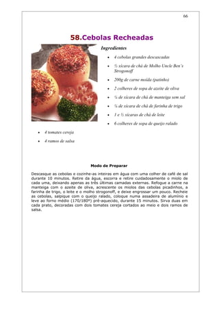 66




                     58.Cebolas Recheadas
                                    Ingredientes
                                        •   4 cebolas grandes descascadas
                                        •   ½ xícara de chá de Molho Uncle Ben’s
                                            Strogonoff
                                        •   200g de carne moída (patinho)
                                        •   2 colheres de sopa de azeite de oliva
                                        •   ¼ de xícara de chá de manteiga sem sal
                                        •   ¼ de xícara de chá de farinha de trigo
                                        •   1 e ½ xícaras de chá de leite
                                        •   6 colheres de sopa de queijo ralado
   •   4 tomates cereja
   •   4 ramos de salsa




                               Modo de Preparar

Descasque as cebolas e cozinhe-as inteiras em água com uma colher de café de sal
durante 10 minutos. Retire da água, escorra e retire cuidadosamente o miolo de
cada uma, deixando apenas as três últimas camadas externas. Refogue a carne na
manteiga com o azeite de oliva, acrescente os miolos das cebolas picadinhos, a
farinha de trigo, o leite e o molho strogonoff, e deixe engrossar um pouco. Recheie
as cebolas, salpique com o queijo ralado, coloque numa assadeira de alumínio e
leve ao forno médio (170/180º) pré-aquecido, durante 15 minutos. Sirva duas em
cada prato, decoradas com dois tomates cereja cortados ao meio e dois ramos de
salsa.
 
