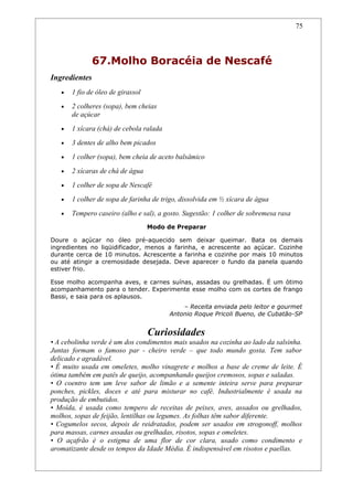 75




               67.Molho Boracéia de Nescafé
Ingredientes
   •   1 fio de óleo de girassol
   •   2 colheres (sopa), bem cheias
       de açúcar
   •   1 xícara (chá) de cebola ralada
   •   3 dentes de alho bem picados
   •   1 colher (sopa), bem cheia de aceto balsâmico
   •   2 xícaras de chá de água
   •   1 colher de sopa de Nescafé
   •   1 colher de sopa de farinha de trigo, dissolvida em ½ xícara de água
   •   Tempero caseiro (alho e sal), a gosto. Sugestão: 1 colher de sobremesa rasa
                                   Modo de Preparar

Doure o açúcar no óleo pré-aquecido sem deixar queimar. Bata os demais
ingredientes no liqüidificador, menos a farinha, e acrescente ao açúcar. Cozinhe
durante cerca de 10 minutos. Acrescente a farinha e cozinhe por mais 10 minutos
ou até atingir a cremosidade desejada. Deve aparecer o fundo da panela quando
estiver frio.

Esse molho acompanha aves, e carnes suínas, assadas ou grelhadas. É um ótimo
acompanhamento para o tender. Experimente esse molho com os cortes de frango
Bassi, e saia para os aplausos.
                                             – Receita enviada pelo leitor e gourmet
                                         Antonio Roque Pricoli Bueno, de Cubatão-SP


                                   Curiosidades
• A cebolinha verde é um dos condimentos mais usados na cozinha ao lado da salsinha.
Juntas formam o famoso par - cheiro verde – que todo mundo gosta. Tem sabor
delicado e agradável.
• É muito usada em omeletes, molho vinagrete e molhos a base de creme de leite. É
ótima também em patês de queijo, acompanhando queijos cremosos, sopas e saladas.
• O coentro tem um leve sabor de limão e a semente inteira serve para preparar
ponches, pickles, doces e até para misturar no café. Industrialmente é usada na
produção de embutidos.
• Moída, é usada como tempero de receitas de peixes, aves, assados ou grelhados,
molhos, sopas de feijão, lentilhas ou legumes. As folhas têm sabor diferente.
• Cogumelos secos, depois de reidratados, podem ser usados em strogonoff, molhos
para massas, carnes assadas ou grelhadas, risotos, sopas e omeletes.
• O açafrão é o estigma de uma flor de cor clara, usado como condimento e
aromatizante desde os tempos da Idade Média. É indispensável em risotos e paellas.
 