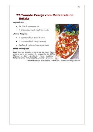 86



   77.Tomate Cereja com Mozzarela de
    Búfala
Ingredientes
   •   1 e ½ kg de tomates cereja
   •   ½ kg de mozzarela de búfala em bolotas

Para o Tempero
   •   ½ xícara de chá de azeite de oliva
   •   ½ xícara de chá de vinagre de maçã
   •   1 colher de chá de orégano desidratado
Modo de Preparar

Lave bem os tomates e corte-os ao meio. Faça o
mesmo com as bolotas de mozzarela de búfala.
Misture os dois ingredientes numa saladeira e
tempere com a mistura azeite, vinagre e orégano.
                 – Receita servida no buffet de saladas da Churrascaria Anguus Grill
 