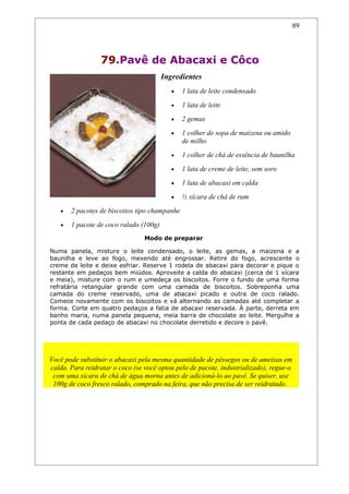 89




                  79.Pavê de Abacaxi e Côco
                                        Ingredientes
                                           •   1 lata de leite condensado
                                           •   1 lata de leite
                                           •   2 gemas
                                           •   1 colher de sopa de maizena ou amido
                                               de milho
                                           •   1 colher de chá de essência de baunilha
                                           •   1 lata de creme de leite, sem soro
                                           •   1 lata de abacaxi em calda
                                           •   ½ xícara de chá de rum
   •   2 pacotes de biscoitos tipo champanhe
   •   1 pacote de coco ralado (100g)
                                 Modo de preparar

Numa panela, misture o leite condensado, o leite, as gemas, a maizena e a
baunilha e leve ao fogo, mexendo até engrossar. Retire do fogo, acrescente o
creme de leite e deixe esfriar. Reserve 1 rodela de abacaxi para decorar e pique o
restante em pedaços bem miúdos. Aproveite a calda do abacaxi (cerca de 1 xícara
e meia), misture com o rum e umedeça os biscoitos. Forre o fundo de uma forma
refratária retangular grande com uma camada de biscoitos. Sobreponha uma
camada do creme reservado, uma de abacaxi picado e outra de coco ralado.
Comece novamente com os biscoitos e vá alternando as camadas até completar a
forma. Corte em quatro pedaços a fatia de abacaxi reservada. À parte, derreta em
banho maria, numa panela pequena, meia barra de chocolate ao leite. Mergulhe a
ponta de cada pedaço de abacaxi no chocolate derretido e decore o pavê.



                                     Dicas
Você pode substituir o abacaxi pela mesma quantidade de pêssegos ou de ameixas em
calda. Para reidratar o coco (se você optou pelo de pacote, industrializado), regue-o
 com uma xícara de chá de água morna antes de adicioná-lo ao pavê. Se quiser, use
 100g de coco fresco ralado, comprado na feira, que não precisa de ser reidratado.
 