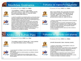 Mexilhões Gratinados 1 kg mexilhões; 1 cebola; 5 c. sopa azeite vinho branco seco Lt; 1 emb. Salsa; 4 dentes de alho; 80 g queijo parmesão ralado; 5 c. sopa pão ralado; sal q.b.; pimenta preta moída q.b. 1. Limpe bem os mexilhões. Os que estiverem abertos ou concha partida, não os seleccione. 2. Descasque e pique a cebola. Deite uma colher de sopa de azeite numa caçarola grande e deixe fritar a cebola até alourar. Deite para dentro os mexilhões e borrife com o vinho. Deixe-os abrir, com a caçarola tapada durante 5 a 7 minutos, mexendo a caçarola de vez em quando. 3. Escorra os mexilhões e não aproveite os que não abriram, pois não estão certamente em boas condições. Retire as conchas vazias e aproveite as que conservam o molusco. Disponha-os num prato de ir ao forno, ou em dois, se preferir. 4. Aqueça previamente o forno a 250ºc. 5. Lave a salsa à torneira e seque-a bem. Pique-a muito finamente, juntamente com os alhos descascados. Misture o queijo e o pão ralado numa tigela e deite por cima o azeite restante. Tempere com sal e pimenta a gosto. Distribua esta mistura por cima dos mexilhões. 6. Coloque o prato com os mexilhões no centro do forno. Em 5 a 8 minutos ficarão com um apetitoso tom dourado. 7. Sirva-os quentes e acompanhe-os com uma salada com rabanetes. Nº pessoas:  4   Tempo:  0H50   Grau:  Médio 1 kg amêijoa; azeite dl; 2 dentes alho; 1 ramo coentros 3 c. sopa vinho branco; sal q.b.; Pimenta q.b 1. Lave muito bem as amêijoas. Leve ao lume o azeite e frite nele os dentes de alho.  2. Em seguida, adicione os coentros picados e as amêijoas e tempere com sal e pimenta. 3. Vá sacudindo a frigideira até que as amêijoas estejam todas abertas e depois regue-as com o vinho. Deixe evaporar um pouco e sirva de seguida Nº pessoas:  4   Tempo:  0H30   Grau:  Fácil Amêijoas à Bulhão Pato 18 7 Folhados de marisco e cogumelos 350 g massa folhada; 20 g cogumelos laminados 100 g miolo de camarão; 100 g delícias do mar 2 dl natas; 1 gema de ovo; 2 c. sopa manteiga 1 dente de alho; 1 ramo coentros; sal q.b. pimenta branca moída q.b.; piripiri em pó q.b. 1. Estenda a massa folhada, corte pequenos círculos e pincele-os com a gema de ovo.  2. Leve ao forno cerca de 15 minutos, à temperatura de 170ºC.  3. Entretanto, ponha a manteiga ao lume e refogue o alho picado, o miolo de camarão, as delícias do mar e os cogumelos picados.  4. Adicione as natas, mexa bem, deixe engrossar e tempere. Polvilhe com os coentros picados.  5. Retire os folhadinhos do forno, abra-os ao meio e recheie-os com este preparado.   Nº pessoas:  4   Tempo:  0H50   Grau:  Médio camarão descascado; natas, maionese; ananás Nº pessoas:  4   Tempo:  0H50   Grau:  Médio Folhados de camarão com ananás 1. Estenda a massa folhada , já descongelada, e corte-a em quadrados com 15cm de lado.  2. Dobre os cantos formando uma espécie de cesto, mas deixando uma abertura para colocar o recheio, e leve ao forno até dourar. 3. Coza os camarões em água e sal e descasque-os. 4. Misture as natas com a maionese e tempere com gotas de sumo de limão. 5. Corte o ananás em pedacinhos e junte à mistura. Adicione também os camarões, reservando alguns para decorar. 6. Quando os cestinhos estiverem frios, encha-os com o recheio. 7. Decore com a alface, os camarões e azeitonas. 