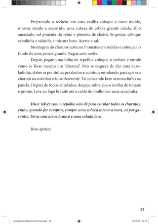 23
Preparando o recheio: em uma vasilha coloque a carne moída,
o arroz cozido e escorrido, uma cabeça de cebola grande ralada, alho
amassado, sal pimenta do reino e pimenta de cheiro. Se gostar, coloque
cebolinha e salsinha e misture bem. Acerte o sal.
Montagem do charuto: corte os 3 tomates em rodelas e coloque no
fundo de uma panela grande. Regue com azeite.
Depois pegue uma folha de repolho, coloque o recheio e enrole
como se fosse mesmo um “charuto”. Não se esqueça de dar uma enro-
ladinha, dobre as pontinhas pra dentro e continue enrolando, para que seu
charuto ao cozinhar não se desenrole. Vá colocando bem arrumadinho na
panela. Depois de todos enrolados, despeje sobre eles o molho de tomate
e pronto. Leve ao fogo brando até o caldo do molho dar uma secadinha.
Dica: talvez com o repolho não dê para enrolar todos os charutos,
então, quando for comprar, compre uma cabeça menor a mais, só por ga-
rantia. Sirva com arroz branco e uma salada leve.
Bom apetite!
livro Receitas Mulheres Mil final.indd 23 12/12/13 13:13
 