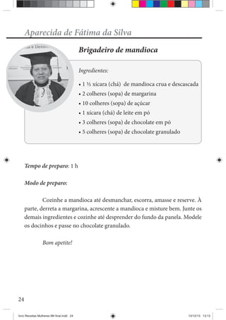 24
Aparecida de Fátima da Silva
Brigadeiro de mandioca
Ingredientes:
Tempo de preparo: 1 h
Modo de preparo:
Cozinhe a mandioca até desmanchar, escorra, amasse e reserve. À
parte, derreta a margarina, acrescente a mandioca e misture bem. Junte os
demais ingredientes e cozinhe até desprender do fundo da panela. Modele
os docinhos e passe no chocolate granulado.
Bom apetite!
livro Receitas Mulheres Mil final.indd 24 12/12/13 13:13
 