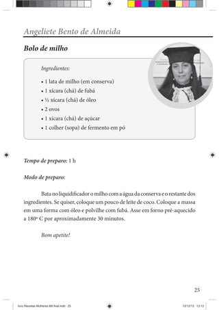 25
Angeliete Bento de Almeida
Bolo de milho
Ingredientes:
de fubá
de óleo
de açúcar
Tempo de preparo: 1 h
Modo de preparo:
Batanoliquidificadoromilhocomaáguadaconservaeorestantedos
ingredientes. Se quiser, coloque um pouco de leite de coco. Coloque a massa
em uma forma com óleo e polvilhe com fubá. Asse em forno pré-aquecido
a 180º C por aproximadamente 30 minutos.
Bom apetite!
livro Receitas Mulheres Mil final.indd 25 12/12/13 13:13
 