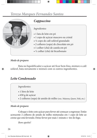26
Tereza Marques Fernandes Santos
Cappuccino
Ingredientes:
Modo de preparo:
Bata no liquidificador o açúcar até ficar bem fino, misture o café
solúvel, bata novamente e misture com os outros ingredientes.
Leite Condensado
Ingredientes:
Modo de preparo:
Coloque o leite com açúcar para ferver até começar a engrossar. Então
acrescente 2 colheres de amido de milho misturadas em 1 copo de leite ao
creme que está fervendo. Deixe ferver por mais 1 minuto e tire do fogo.
Bom apetite!
livro Receitas Mulheres Mil final.indd 26 12/12/13 13:13
 