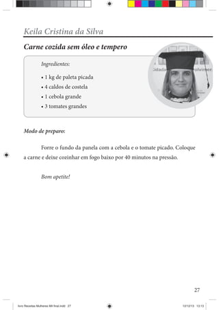 27
Keila Cristina da Silva
Carne cozida sem óleo e tempero
Ingredientes:
Modo de preparo:
Forre o fundo da panela com a cebola e o tomate picado. Coloque
a carne e deixe cozinhar em fogo baixo por 40 minutos na pressão.
Bom apetite!
livro Receitas Mulheres Mil final.indd 27 12/12/13 13:13
 