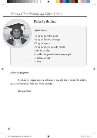 28
Maria Claudimira da Silva Lima
Bolacha da Lica
Ingredientes:
Modo de preparo:
Misture os ingredientes e coloque o ovo até dar o ponto de abrir a
massa com o rolo. Asse em forno quente.
Bom apetite!
livro Receitas Mulheres Mil final.indd 28 12/12/13 13:13
 