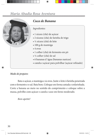 30
Maria Abadia Rosa Aventura
Cuca de Banana
Ingredientes:
Modo de preparo:
Bata o açúcar, a manteiga e os ovos. Junte o leite à farinha peneirada
com o fermento e o sal. Bata bem. Coloque em forma untada e enfarinhada.
Corte a banana ao meio no sentido do comprimento e coloque sobre a
massa, polvilhe com açúcar e canela e asse em forno moderado.
Bom apetite!
livro Receitas Mulheres Mil final.indd 30 12/12/13 13:13
 