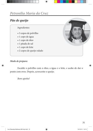 31
Petronilia Maria da Cruz
Pão de queijo
Ingredientes:
Modo de preparo:
Escalde o polvilho com o óleo, a água e o leite, e acabe de dar o
ponto com ovos. Depois, acrescente o queijo.
Bom apetite!
livro Receitas Mulheres Mil final.indd 31 12/12/13 13:13
 