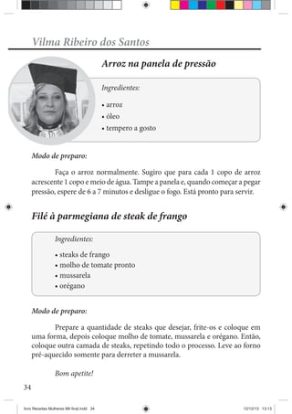 34
Vilma Ribeiro dos Santos
Arroz na panela de pressão
Ingredientes:
Modo de preparo:
Faça o arroz normalmente. Sugiro que para cada 1 copo de arroz
acrescente 1 copo e meio de água. Tampe a panela e, quando começar a pegar
pressão, espere de 6 a 7 minutos e desligue o fogo. Está pronto para servir.
Filé à parmegiana de steak de frango
Ingredientes:
Modo de preparo:
Pre
uma forma, depois coloque molho de tomate, mussarela e orégano. Então,
pré-aquecido somente para derreter a mussarela.
Bom apetite!
livro Receitas Mulheres Mil final.indd 34 12/12/13 13:13
 