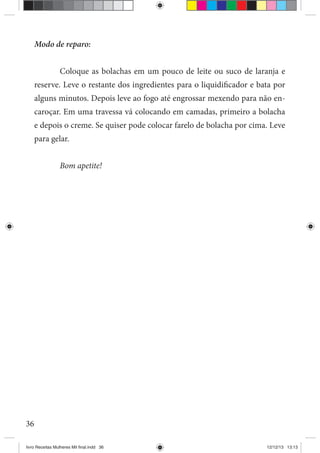 36
Modo de reparo:
Coloque as bolachas em um pouco de leite ou suco de laranja e
reserve. Leve o restante dos ingredientes para o liquidificador e bata por
alguns minutos. Depois leve ao fogo até engrossar mexendo para não en-
caroçar. Em uma travessa vá colocando em camadas, primeiro a bolacha
e depois o creme. Se quiser pode colocar farelo de bolacha por cima. Leve
para gelar.
Bom apetite!
livro Receitas Mulheres Mil final.indd 36 12/12/13 13:13
 