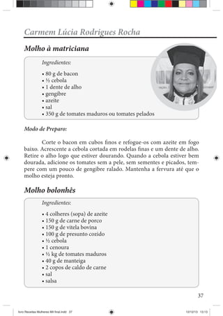 37
Carmem Lúcia Rodrigues Rocha
Molho à matriciana
Ingredientes:
Modo de Preparo:
Corte o bacon em cubos finos e refogue-os com azeite em fogo
baixo. Acrescente a cebola cortada em rodelas finas e um dente de alho.
Retire o alho logo que estiver dourando. Quando a cebola estiver bem
dourada, adicione os tomates sem a pele, sem sementes e picados, tem-
pere com um pouco de gengibre ralado. Mantenha a fervura até que o
molho esteja pronto.
Molho bolonhês
Ingredientes:
livro Receitas Mulheres Mil final.indd 37 12/12/13 13:13
 