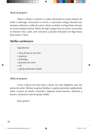38
Modo de preparo:
Pique a cebola, a cenoura e a salsa, dourando-as numa mistura de
azeite e manteiga. Acrescente as carnes e o presunto, refogue durante uns
minutos, adicione o caldo de carne e deixe cozinhar em fogo baixo até que
as carnes estejam macias. Retire do fogo e pique bem as carnes, acrescente
os tomates sem a pele, sem sementes e picados deixando em fogo baixo
pelo menos 1 hora.
Molho carbonara
Ingredientes:
Modo de preparo:
Corte o bacon em tiras finas e doure em uma frigideira com um
pouco de azeite. Misture as gemas batidas e o queijo parmesão rapidamente
sobre a massa, já cozida, escorrida e disposta numa travessa. Adicione o
bacon e um pouco mais de queijo ralado.
Bom apetite!
livro Receitas Mulheres Mil final.indd 38 12/12/13 13:13
 