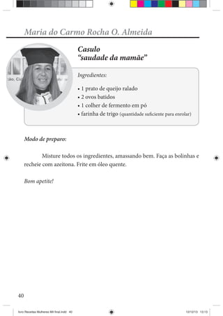 40
Maria do Carmo Rocha O. Almeida
Casulo
“saudade da mamãe”
Ingredientes:
Modo de preparo:
Misture todos os ingredientes, amassando bem. Faça as bolinhas e
recheie com azeitona. Frite em óleo quente.
Bom apetite!
livro Receitas Mulheres Mil final.indd 40 12/12/13 13:13
 