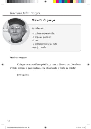 42
Iracema Júlia Borges
Biscoito de queijo
Ingredientes:
Modo de preparo:
Coloque numa vasilha o polvilho, a nata, o óleo e o ovo. Sove bem.
Depois, coloque o queijo ralado, e vá observando o ponto de enrolar.
Bom apetite!
livro Receitas Mulheres Mil final.indd 42 12/12/13 13:13
 