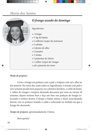 16
Maria dos Santos
O frango assado do domingo
Ingredientes:
Modo de preparo:
Corte o frango em pedaços com a pele e tempere com sal e alho no
dia anterior. No outro dia, junte todos os ingredientes: o tomate sem pele e
sem semente picado bem pequeno em cubinhos fininhos, o caldo de limão,
1 colher de vinagre e tempere deixando descansar por mais ou menos 10
minutos, depois misture bem e faça um furo nos pedaços de frango co-
locando o recheio dentro. Coloque a batata inteira e deixe assar.Quando
dourar, vire os pedaços tirando o caldo e colocando na medida em que o
frango for dourando.
Tempo de preparo: aproximadamente 2 horas.
Bom apetite!
livro Receitas Mulheres Mil final.indd 16 12/12/13 13:13
 