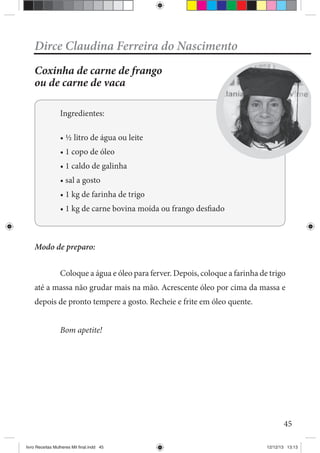 45
Dirce Claudina Ferreira do Nascimento
Coxinha de carne de frango
ou de carne de vaca
Ingredientes:
Modo de preparo:
Coloque a água e óleo para ferver. Depois, coloque a farinha de trigo
até a massa não grudar mais na mão. Acrescente óleo por cima da massa e
depois de pronto tempere a gosto. Recheie e frite em óleo quente.
Bom apetite!
livro Receitas Mulheres Mil final.indd 45 12/12/13 13:13
 