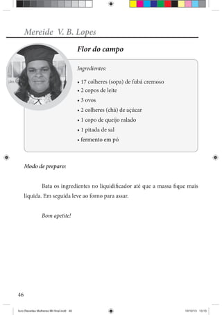 46
Mereide V. B. Lopes
Flor do campo
Ingredientes:
de açúcar
Modo de preparo:
Bata os ingredientes no liquidificador até que a massa fique mais
líquida. Em seguida leve ao forno para assar.
Bom apetite!
livro Receitas Mulheres Mil final.indd 46 12/12/13 13:13
 