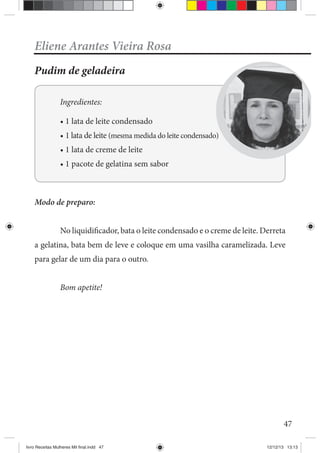 47
Eliene Arantes Vieira Rosa
Pudim de geladeira
Ingredientes:
Modo de preparo:
No liquidificador, bata o leite condensado e o creme de leite. Derreta
a gelatina, bata bem de leve e coloque em uma vasilha caramelizada. Leve
para gelar de um dia para o outro.
Bom apetite!
livro Receitas Mulheres Mil final.indd 47 12/12/13 13:13
 