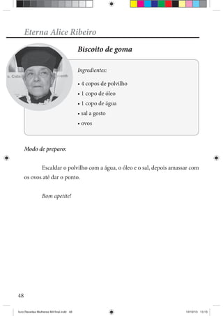 48
Eterna Alice Ribeiro
Biscoito de goma
Ingredientes:
1 copo de óleo
Modo de preparo:
Escaldar o polvilho com a água, o óleo e o sal, depois amassar com
os ovos até dar o ponto.
Bom apetite!
livro Receitas Mulheres Mil final.indd 48 12/12/13 13:13
 