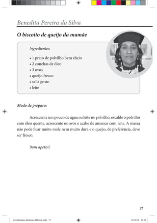 17
Benedita Pereira da Silva
O biscoito de queijo da mamãe
Ingredientes:
Modo de preparo:
Acrescente um pouco de água ou leite no polvilho, escalde o polvilho
com óleo quente, acrescente os ovos e acabe de amassar com leite. A massa
não pode ficar muito mole nem muito dura e o queijo, de preferência, deve
ser fresco.
Bom apetite!
livro Receitas Mulheres Mil final.indd 17 12/12/13 13:13
 