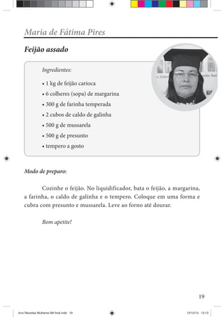 19
Maria de Fátima Pires
Feijão assado
Ingredientes:
Modo de preparo:
Cozinhe o feijão. No liquidificador, bata o feijão, a margarina,
a farinha, o caldo de galinha e o tempero. Coloque em uma forma e
cubra com presunto e mussarela. Leve ao forno até dourar.
Bom apetite!
livro Receitas Mulheres Mil final.indd 19 12/12/13 13:13
 