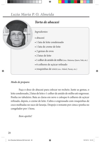 20
Luzia Maria P. O. Almeida
Torta de abacaxi
Ingredientes:
Modo de preparo:
Faça o doce de abacaxi para colocar no recheio. Junte as gemas, o
leite condensado, 2 latas de leite e 1 colher de amido de milho até engrossar.
Ponha no tabuleiro. Bata as claras em neve e coloque 6 colheres de açúcar
refinado, depois, o creme de leite. Cubra o engrossado com rosquinhas de
coco molhadas no suco de laranja. Despeje o restante por cima e ponha no
congelador por 1 hora.
Bom apetite!
livro Receitas Mulheres Mil final.indd 20 12/12/13 13:13
 