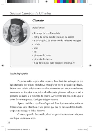 22
Suzane Campos de Oliveira
Charuto
Ingredientes:
Modo de preparo:
Primeiro retire a pele dos tomates. Para facilitar, coloque-os em
água fervente por alguns minutos, depois pique-os em pequenos pedaços.
Doure uma cebola e dois dentes de alho amassados em um pouco de óleo,
acrescente os tomates sem pele e devidamente picados, coloque o sal, a
pimenta do reino e a pimenta de cheiro. Acrescente um pouco de água e
deixe ferver um pouco. Desligue o fogo e reserve.
Agora, cozinhe o repolho até que as folhas fiquem macias, retire as
folhas uma a uma e também o talo grosso que fica no meio da folha. Cuida-
do para não rasgar a folha. Reserve.
O arroz, quando for cozido, deve ser previamente escorrido para
que fique totalmente seco.
livro Receitas Mulheres Mil final.indd 22 12/12/13 13:13
 