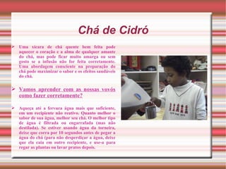 Chá de Cidró
 Uma xícara de chá quente bem feita pode
  aquecer o coração e a alma de qualquer amante
  do chá, mas pode ficar muito amarga ou sem
  gosto se a infusão não for feita corretamente.
  Uma abordagem consciente na preparação do
  chá pode maximizar o sabor e os efeitos saudáveis
  do chá.

 Vamos aprender com as nossas vovós
  como fazer corretamente?

 Aqueça até a fervura água mais que suficiente,
  em um recipiente não reativo. Quanto melhor o
  sabor de sua água, melhor seu chá. O melhor tipo
  de água é filtrada ou engarrafada (mas não
  destilada). Se estiver usando água da torneira,
  deixe que corra por 10 segundos antes de pegar a
  água do chá (para não desperdiçar a água, deixe
  que ela caia em outro recipiente, e use-a para
  regar as plantas ou lavar pratos depois.
 