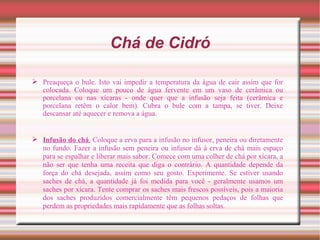 Chá de Cidró

 Preaqueça o bule. Isto vai impedir a temperatura da água de cair assim que for
  colocada. Coloque um pouco de água fervente em um vaso de cerâmica ou
  porcelana ou nas xícaras - onde quer que a infusão seja feita (cerâmica e
  porcelana retêm o calor bem). Cubra o bule com a tampa, se tiver. Deixe
  descansar até aquecer e remova a água.


 Infusão do chá. Coloque a erva para a infusão no infusor, peneira ou diretamente
  no fundo. Fazer a infusão sem peneira ou infusor dá à erva de chá mais espaço
  para se espalhar e liberar mais sabor. Comece com uma colher de chá por xícara, a
  não ser que tenha uma receita que diga o contrário. A quantidade depende da
  força do chá desejada, assim como seu gosto. Experimente. Se estiver usando
  saches de chá, a quantidade já foi medida para você - geralmente usamos um
  saches por xícara. Tente comprar os saches mais frescos possíveis, pois a maioria
  dos saches produzidos comercialmente têm pequenos pedaços de folhas que
  perdem as propriedades mais rapidamente que as folhas soltas.
 