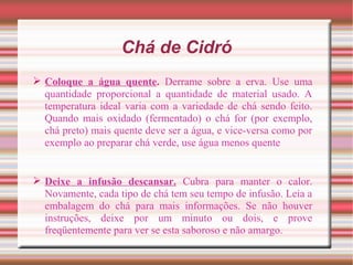 Chá de Cidró
 Coloque a água quente. Derrame sobre a erva. Use uma
  quantidade proporcional a quantidade de material usado. A
  temperatura ideal varia com a variedade de chá sendo feito.
  Quando mais oxidado (fermentado) o chá for (por exemplo,
  chá preto) mais quente deve ser a água, e vice-versa como por
  exemplo ao preparar chá verde, use água menos quente


 Deixe a infusão descansar. Cubra para manter o calor.
  Novamente, cada tipo de chá tem seu tempo de infusão. Leia a
  embalagem do chá para mais informações. Se não houver
  instruções, deixe por um minuto ou dois, e prove
  freqüentemente para ver se esta saboroso e não amargo.
 