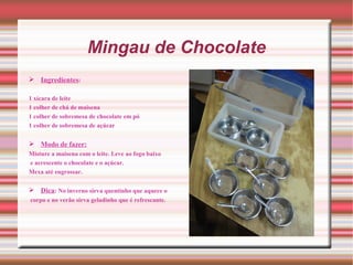 Mingau de Chocolate
 Ingredientes:

1 xícara de leite
1 colher de chá de maisena
1 colher de sobremesa de chocolate em pó
1 colher de sobremesa de açúcar


 Modo de fazer:
Misture a maisena com o leite. Leve ao fogo baixo
e acrescente o chocolate e o açúcar.
Mexa até engrossar.

 Dica: No inverno sirva quentinho que aquece o
corpo e no verão sirva geladinho que é refrescante.
 