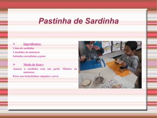 Pastinha de Sardinha

       Ingredientes:
1 lata de sardinha
3 medidas de maionese
Salsinha cortadinha a gosto


       Modo de fazer:
Amasse a sardinha com um garfo. Misture na
        maionese.
Passe nas bolachinhas salgadas e sirva.
 