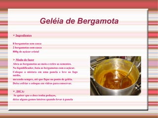 Geléia de Bergamota
 Ingredientes


8 bergamotas sem casca
2 bergamotas com casca
800g de açúcar cristal

 Modo de fazer
Abra as bergamotas ao meio e retire as sementes.
No liquidificador, bata as bergamotas com o açúcar.
Coloque a mistura em uma panela e leve ao fogo
médio,
mexendo sempre, até que fique no ponto de geléia.
Deixe esfriar e coloque em vidros para conservar.

 DICA:
Se quiser que o doce tenha pedaços,
deixe alguns gomos inteiros quando levar à panela
 