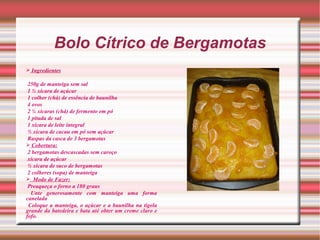Bolo Cítrico de Bergamotas
 Ingredientes

 250g de manteiga sem sal
 1 ½ xícara de açúcar
 1 colher (chá) de essência de baunilha
 4 ovos
 2 ¼ xícaras (chá) de fermento em pó
 1 pitada de sal
 1 xícara de leite integral
 ½ xícara de cacau em pó sem açúcar
 Raspas da casca de 3 bergamotas
 Cobertura:
 2 bergamotas descascadas sem caroço
 xícara de açúcar
 ½ xícara de suco de bergamotas
 2 colheres (sopa) de manteiga
 Modo de Fazer:
 Preaqueça o forno a 180 graus
  Unte generosamente com manteiga uma forma
canelada
 Coloque a manteiga, o açúcar e a baunilha na tigela
grande da batedeira e bata até obter um creme claro e
fofo.
 