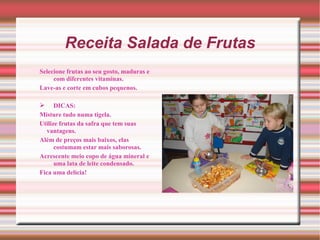 Receita Salada de Frutas
Selecione frutas ao seu gosto, maduras e
     com diferentes vitaminas.
Lave-as e corte em cubos pequenos.

 DICAS:
Misture tudo numa tigela.
Utilize frutas da safra que tem suas
  vantagens.
Além de preços mais baixos, elas
      costumam estar mais saborosas.
Acrescente meio copo de água mineral e
      uma lata de leite condensado.
Fica uma delícia!
 