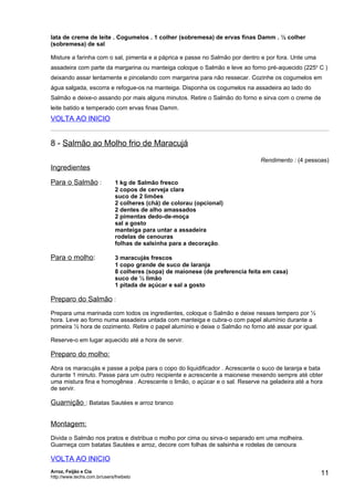 lata de creme de leite . Cogumelos . 1 colher (sobremesa) de ervas finas Damm . ½ colher
(sobremesa) de sal

Misture a farinha com o sal, pimenta e a páprica e passe no Salmão por dentro e por fora. Unte uma
assadeira com parte da margarina ou manteiga coloque o Salmão e leve ao forno pré-aquecido (225o C )
deixando assar lentamente e pincelando com margarina para não ressecar. Cozinhe os cogumelos em
água salgada, escorra e refogue-os na manteiga. Disponha os cogumelos na assadeira ao lado do
Salmão e deixe-o assando por mais alguns minutos. Retire o Salmão do forno e sirva com o creme de
leite batido e temperado com ervas finas Damm.
VOLTA AO INICIO


8 - Salmão ao Molho frio de Maracujá
                                                                                Rendimento : (4 pessoas)
Ingredientes

Para o Salmão :               1 kg de Salmão fresco
                              2 copos de cerveja clara
                              suco de 2 limões
                              2 colheres (chá) de colorau (opcional)
                              2 dentes de alho amassados
                              2 pimentas dedo-de-moça
                              sal a gosto
                              manteiga para untar a assadeira
                              rodelas de cenouras
                              folhas de salsinha para a decoração.

Para o molho:                 3 maracujás frescos
                              1 copo grande de suco de laranja
                              8 colheres (sopa) de maionese (de preferencia feita em casa)
                              suco de ½ limão
                              1 pitada de açúcar e sal a gosto

Preparo do Salmão :
Prepara uma marinada com todos os ingredientes, coloque o Salmão e deixe nesses tempero por ½
hora. Leve ao forno numa assadeira untada com manteiga e cubra-o com papel alumínio durante a
primeira ½ hora de cozimento. Retire o papel alumínio e deixe o Salmão no forno até assar por igual.

Reserve-o em lugar aquecido até a hora de servir.

Preparo do molho:
Abra os maracujás e passe a polpa para o copo do liquidificador . Acrescente o suco de laranja e bata
durante 1 minuto. Passe para um outro recipiente e acrescente a maionese mexendo sempre até obter
uma mistura fina e homogênea . Acrescente o limão, o açúcar e o sal. Reserve na geladeira até a hora
de servir.

Guarnição : Batatas Sautées e arroz branco


Montagem:
Divida o Salmão nos pratos e distribua o molho por cima ou sirva-o separado em uma molheira.
Guarneça com batatas Sautées e arroz, decore com folhas de salsinha e rodelas de cenoura

VOLTA AO INICIO
Arroz, Feijão e Cia
http://www.techs.com.br/users/freibeto
                                                                                                       11
 