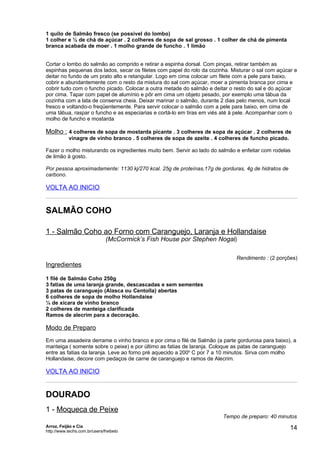 1 quilo de Salmão fresco (se possível do lombo)
1 colher e ½ de chá de açúcar . 2 colheres de sopa de sal grosso . 1 colher de chá de pimenta
branca acabada de moer . 1 molho grande de funcho . 1 limão


Cortar o lombo do salmão ao comprido e retirar a espinha dorsal. Com pinças, retirar também as
espinhas pequenas dos lados, secar os filetes com papel do rolo da cozinha. Misturar o sal com açúcar e
deitar no fundo de um prato alto e retangular. Logo em cima colocar um filete com a pele para baixo,
cobrir e abundantemente com o resto da mistura do sal com açúcar, moer a pimenta branca por cima e
cobrir tudo com o funcho picado. Colocar a outra metade do salmão e deitar o resto do sal e do açúcar
por cima. Tapar com papel de alumínio e pôr em cima um objeto pesado, por exemplo uma tábua da
cozinha com a lata de conserva cheia. Deixar marinar o salmão, durante 2 dias pelo menos, num local
fresco e voltando-o freqüentemente. Para servir colocar o salmão com a pele para baixo, em cima de
uma tábua, raspar o funcho e as especiarias e cortá-lo em tiras em viés até à pele. Acompanhar com o
molho de funcho e mostarda

Molho : 4 colheres de sopa de mostarda picante . 3 colheres de sopa de açúcar . 2 colheres de
            vinagre de vinho branco . 5 colheres de sopa de azeite . 4 colheres de funcho picado.

Fazer o molho misturando os ingredientes muito bem. Servir ao lado do salmão e enfeitar com rodelas
de limão à gosto.

Por pessoa aproximadamente: 1130 kj/270 kcal. 25g de proteínas,17g de gorduras, 4g de hidratos de
carbono.

VOLTA AO INICIO


SALMÃO COHO

1 - Salmão Coho ao Forno com Caranguejo, Laranja e Hollandaise
                               (McCormick’s Fish House por Stephen Nogal)

                                                                              Rendimento : (2 porções)
Ingredientes

1 filé de Salmão Coho 250g
3 fatias de uma laranja grande, descascadas e sem sementes
3 patas de caranguejo (Alasca ou Centolla) abertas
6 colheres de sopa de molho Hollandaise
¼ de xícara de vinho branco
2 colheres de manteiga clarificada
Ramos de alecrim para a decoração.

Modo de Preparo
Em uma assadeira derrame o vinho branco e por cima o filé de Salmão (a parte gordurosa para baixo), a
manteiga ( somente sobre o peixe) e por último as fatias de laranja. Coloque as patas de caranguejo
entre as fatias da laranja. Leve ao forno pré aquecido a 200o C por 7 a 10 minutos. Sirva com molho
Hollandaise, decore com pedaços de carne de caranguejo e ramos de Alecrim.

VOLTA AO INICIO


DOURADO
1 - Moqueca de Peixe
                                                                        Tempo de preparo: 40 minutos
Arroz, Feijão e Cia
http://www.techs.com.br/users/freibeto
                                                                                                    14
 